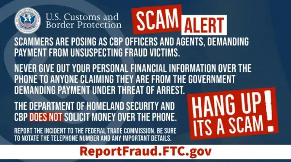 U.S. Customs and Border Protection SCAM ALERT: Scammers are posing as CBP Officers and Agents, demanding payment from unsuspecting fraud victims. Never give out your personal financial information over the phone to anyone claiming they are from the government demanding payment under threat of arrest. The Department of Homeland Security and CBP DOES NOT solicit money over the phone. Report the incident to the Federal Trade Commission. Be sure to note any phone numbers or identifying information. Hang up, it'